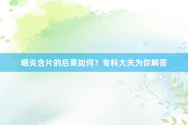 咽炎含片的后果如何？专科大夫为你解答