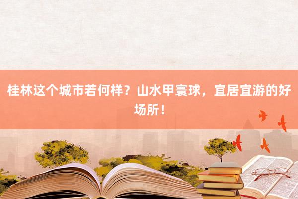 桂林这个城市若何样？山水甲寰球，宜居宜游的好场所！
